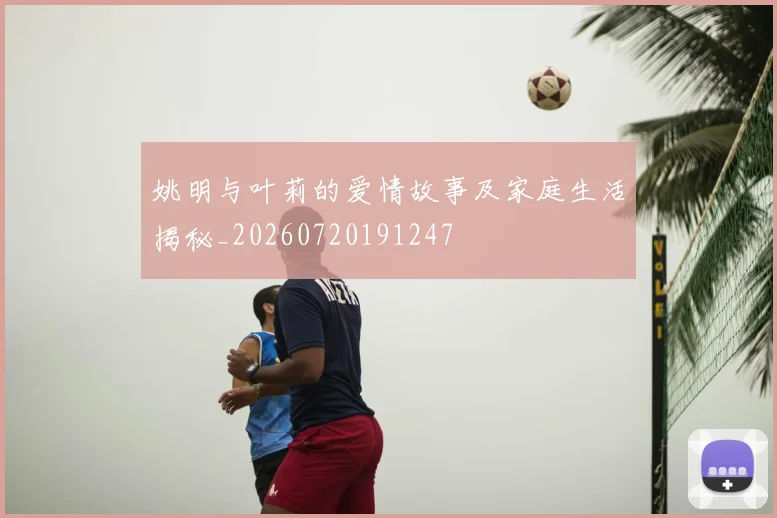 姚明与叶莉的爱情故事及家庭生活揭秘_20260720191247