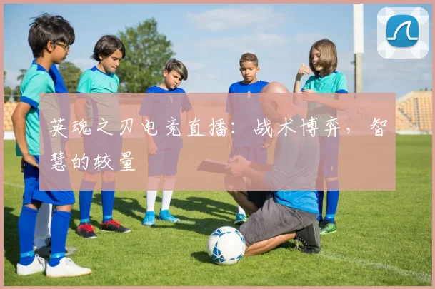 英魂之刃电竞直播：战术博弈，智慧的较量