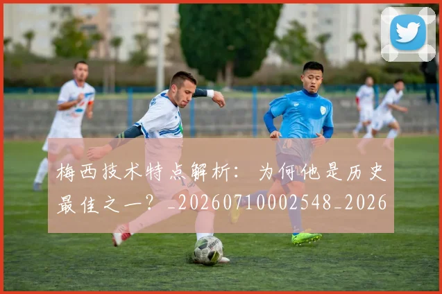 梅西技术特点解析:为何他是历史最佳之一?_20260710002548_20260731181424
