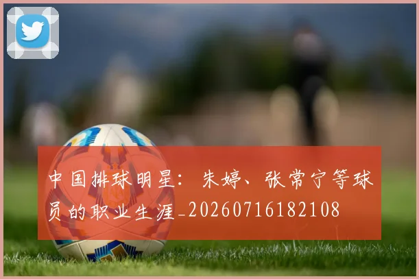 中国排球明星:朱婷、张常宁等球员的职业生涯_20260716182108