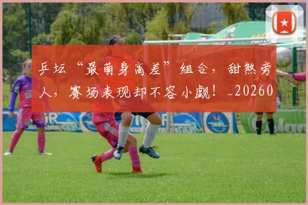 乒坛“最萌身高差”组合，甜煞旁人，赛场表现却不容小觑！_20260707143327
