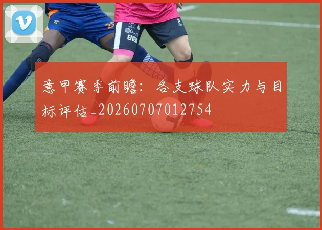 意甲赛季前瞻：各支球队实力与目标评估_20260707012754