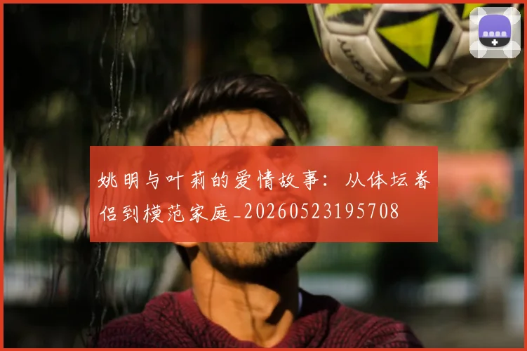 姚明与叶莉的爱情故事：从体坛眷侣到模范家庭_20260523195708