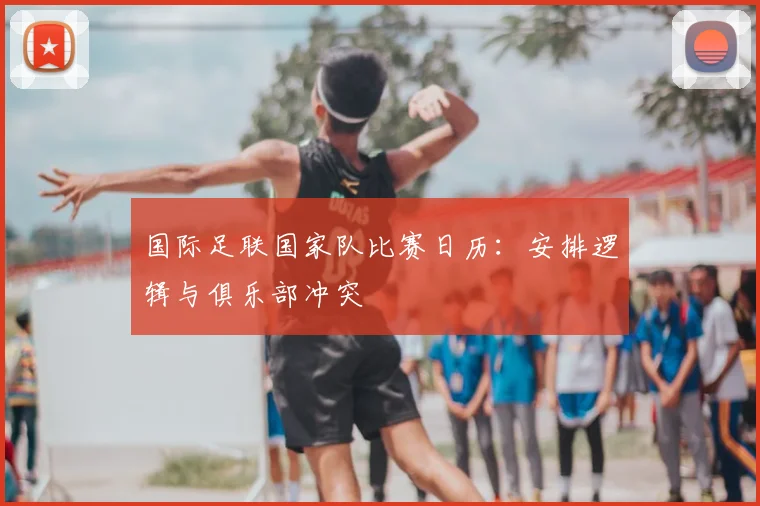 国际足联国家队比赛日历：安排逻辑与俱乐部冲突