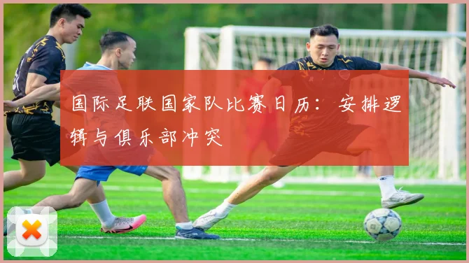 国际足联国家队比赛日历：安排逻辑与俱乐部冲突