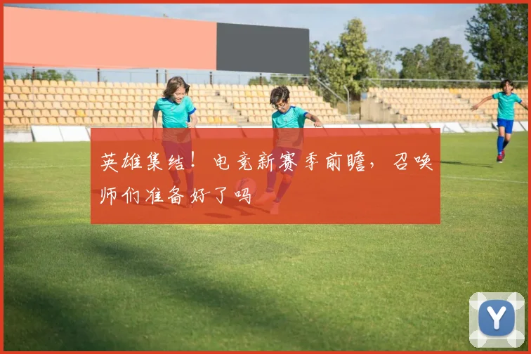 英雄集结！电竞新赛季前瞻，召唤师们准备好了吗