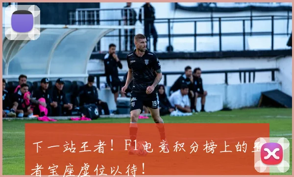 下一站王者!F1电竞积分榜上的王者宝座虚位以待!