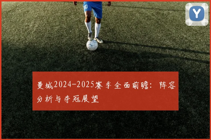 曼城2024-2025赛季全面前瞻:阵容分析与夺冠展望