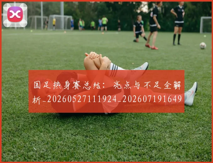 国足热身赛总结：亮点与不足全解析_20260527111924_20260719164953