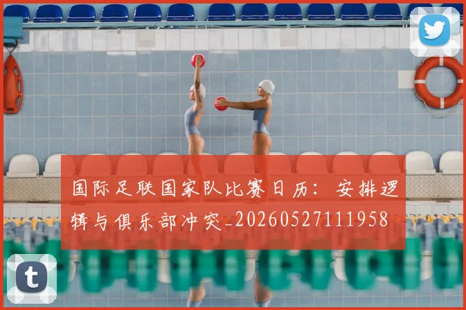 国际足联国家队比赛日历：安排逻辑与俱乐部冲突_20260527111958