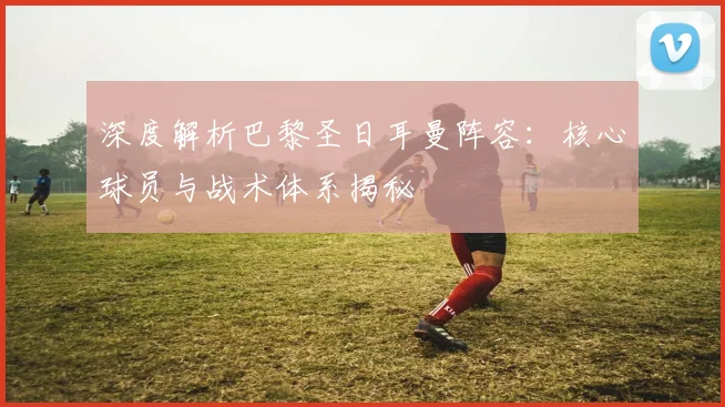 深度解析巴黎圣日耳曼阵容:核心球员与战术体系揭秘