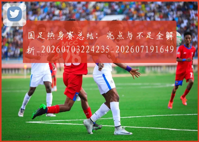 国足热身赛总结：亮点与不足全解析_20260703224235_20260719164955