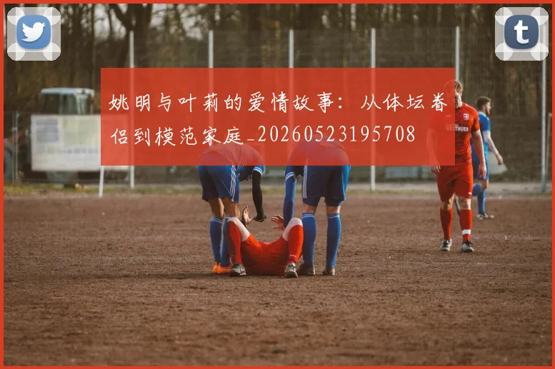姚明与叶莉的爱情故事:从体坛眷侣到模范家庭_20260523195708